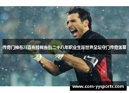 传奇门神布冯宣布挂靴告别二十八年职业生涯世界足坛守门传奇落幕