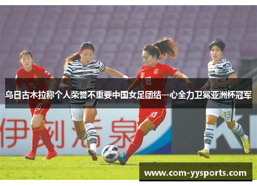 乌日古木拉称个人荣誉不重要中国女足团结一心全力卫冕亚洲杯冠军