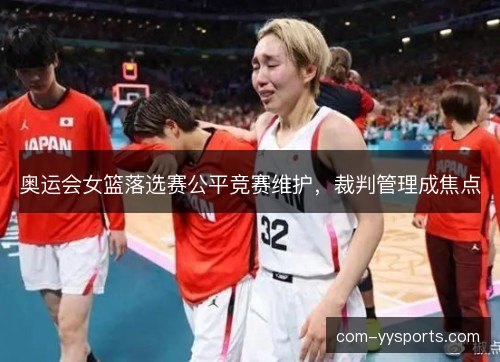 奥运会女篮落选赛公平竞赛维护,裁判管理成焦点 奥运会女篮落选赛公平竞赛维护,裁判管理成焦点